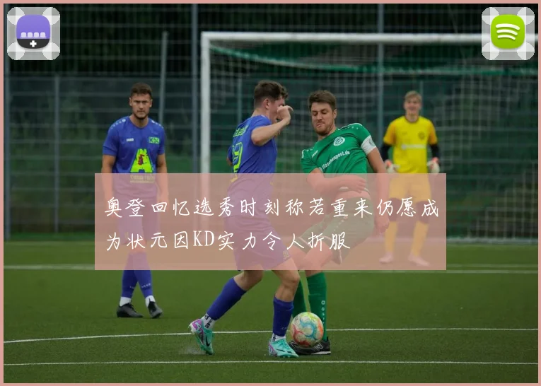 奥登回忆选秀时刻称若重来仍愿成为状元因KD实力令人折服