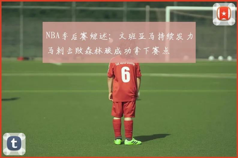 NBA季后赛综述：文班亚马持续发力马刺击败森林狼成功拿下赛点