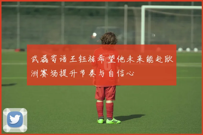 武磊寄语王钰栋希望他未来能赴欧洲赛场提升节奏与自信心
