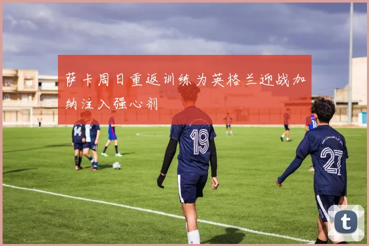 萨卡周日重返训练为英格兰迎战加纳注入强心剂