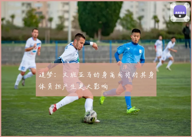 追梦：文班亚马的身高或将对其身体负担产生更大影响