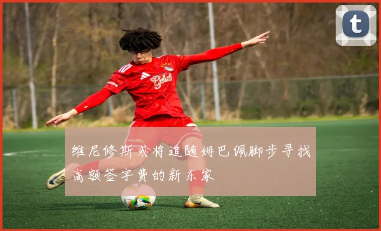 维尼修斯或将追随姆巴佩脚步寻找高额签字费的新东家