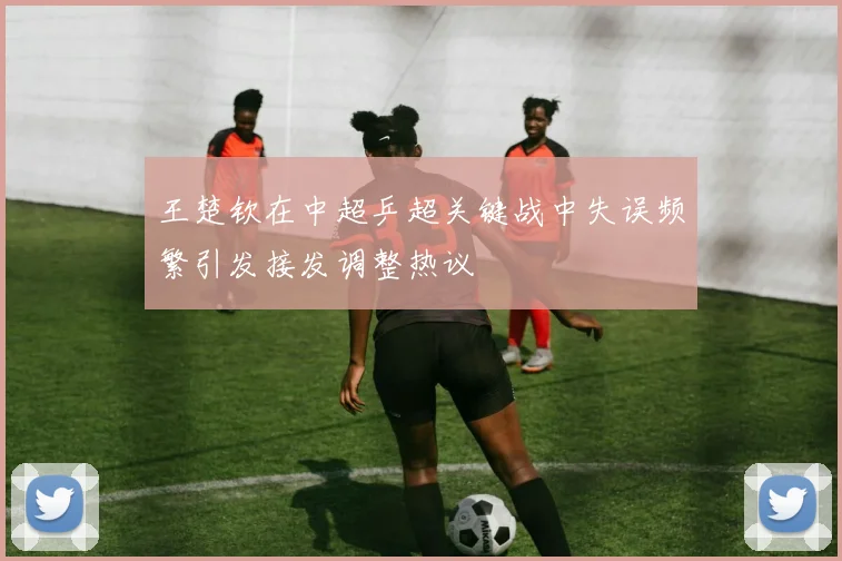 王楚钦在中超乒超关键战中失误频繁引发接发调整热议
