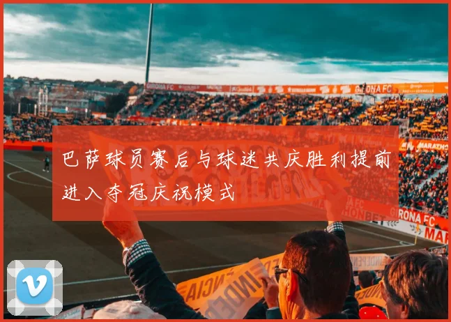 巴萨球员赛后与球迷共庆胜利提前进入夺冠庆祝模式