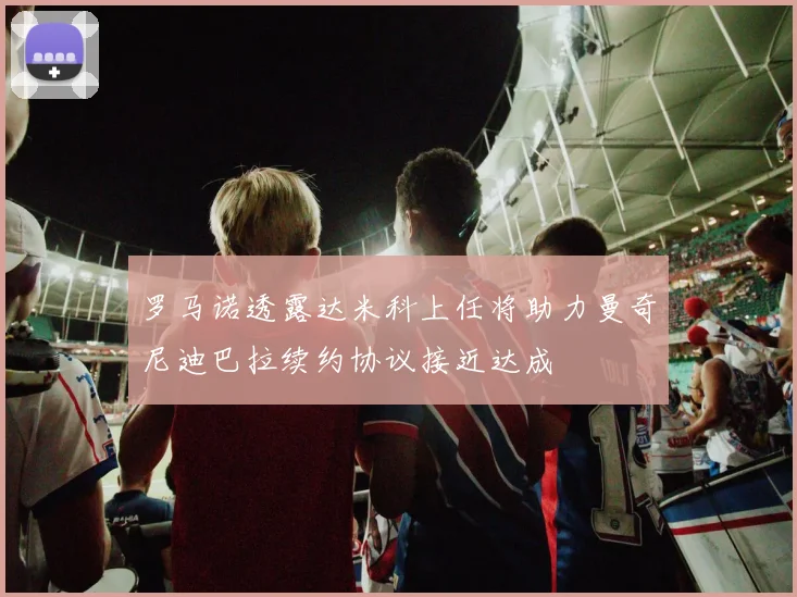 罗马诺透露达米科上任将助力曼奇尼迪巴拉续约协议接近达成