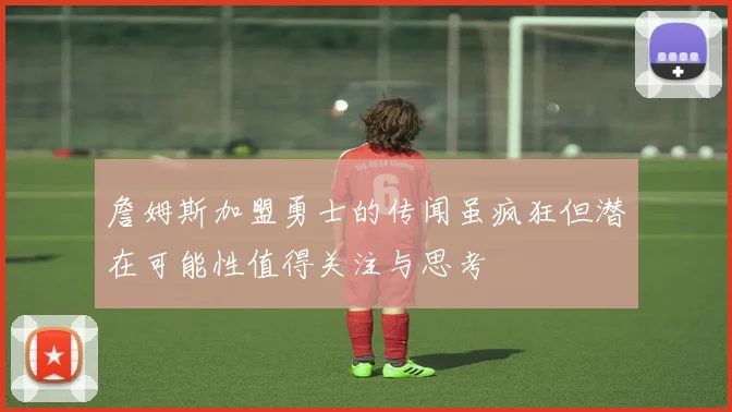 詹姆斯加盟勇士的传闻虽疯狂但潜在可能性值得关注与思考