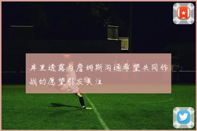 库里透露与詹姆斯沟通希望共同作战的愿望引发关注