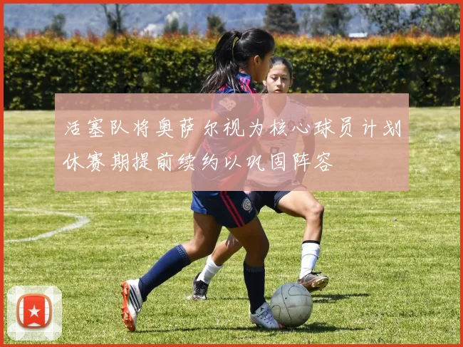活塞队将奥萨尔视为核心球员计划休赛期提前续约以巩固阵容