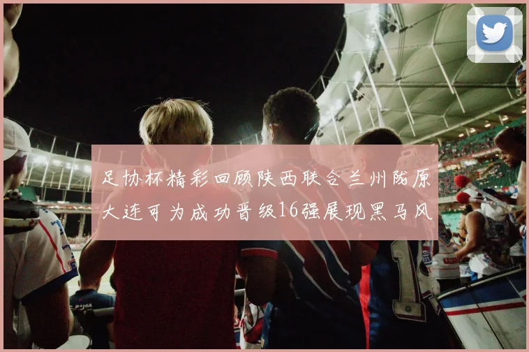 足协杯精彩回顾陕西联合兰州陇原大连可为成功晋级16强展现黑马风采
