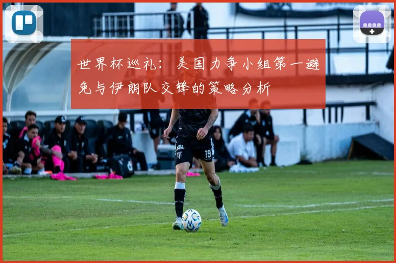 世界杯巡礼：美国力争小组第一避免与伊朗队交锋的策略分析