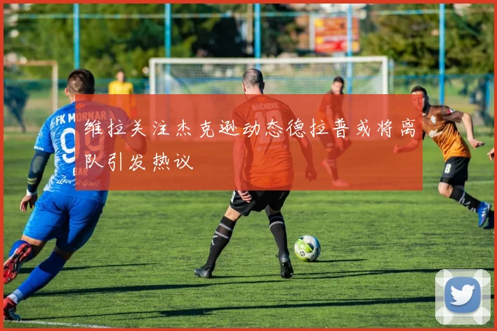 维拉关注杰克逊动态德拉普或将离队引发热议