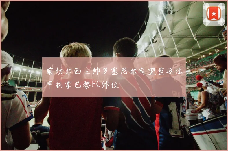 前切尔西主帅罗塞尼尔有望重返法甲执掌巴黎FC帅位