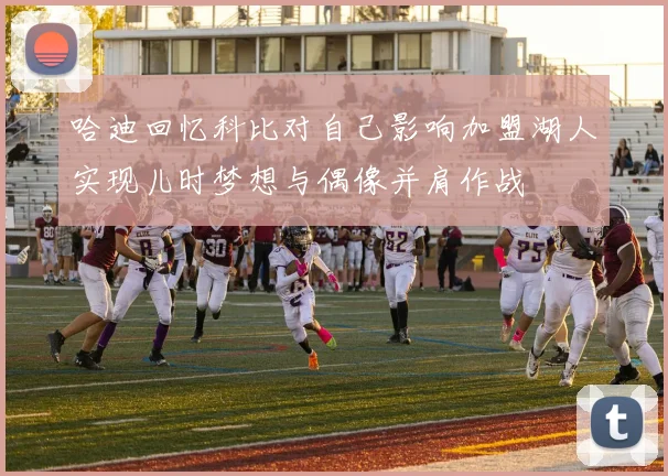 哈迪回忆科比对自己影响加盟湖人实现儿时梦想与偶像并肩作战