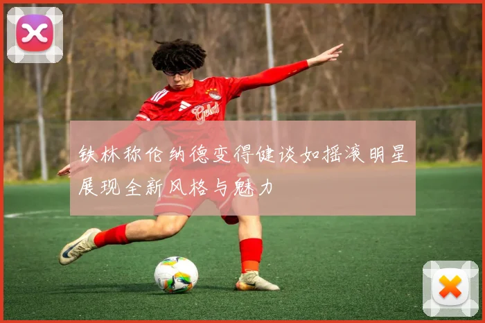 铁林称伦纳德变得健谈如摇滚明星展现全新风格与魅力