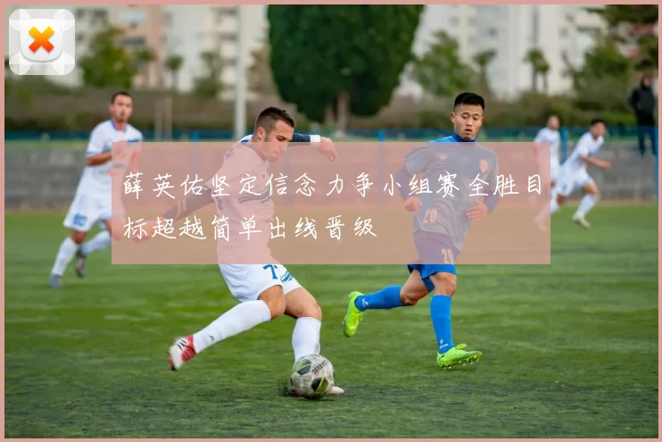 薛英佑坚定信念力争小组赛全胜目标超越简单出线晋级