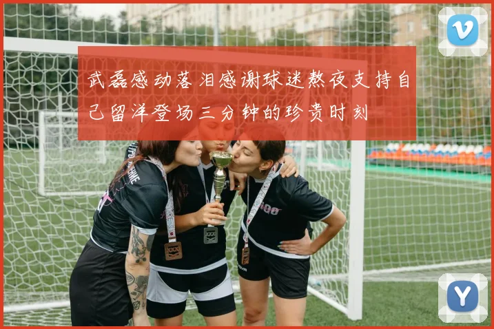 武磊感动落泪感谢球迷熬夜支持自己留洋登场三分钟的珍贵时刻