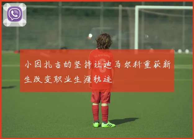小因扎吉的坚持让迪马尔科重获新生改变职业生涯轨迹