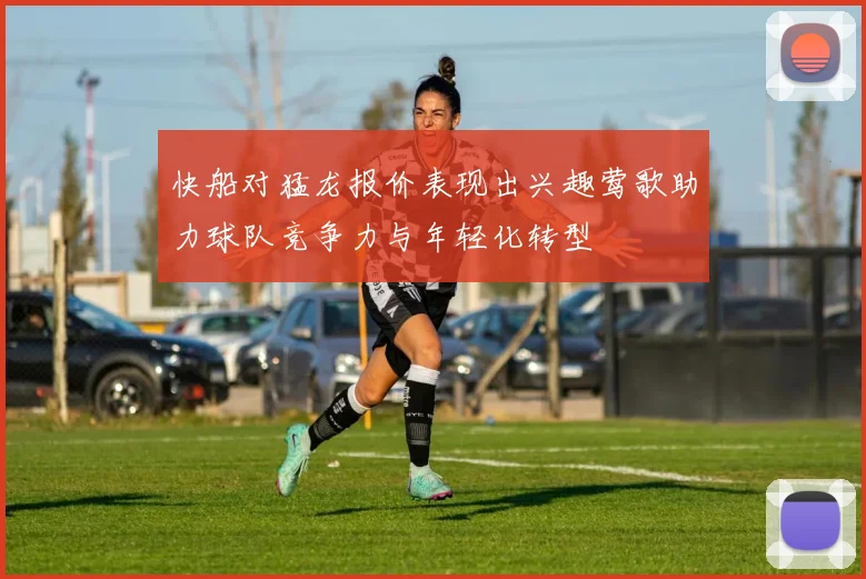 快船对猛龙报价表现出兴趣莺歌助力球队竞争力与年轻化转型