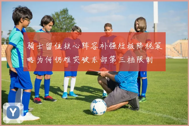 骑士留住核心阵容补强短板降税策略为何仍难突破东部第三档限制