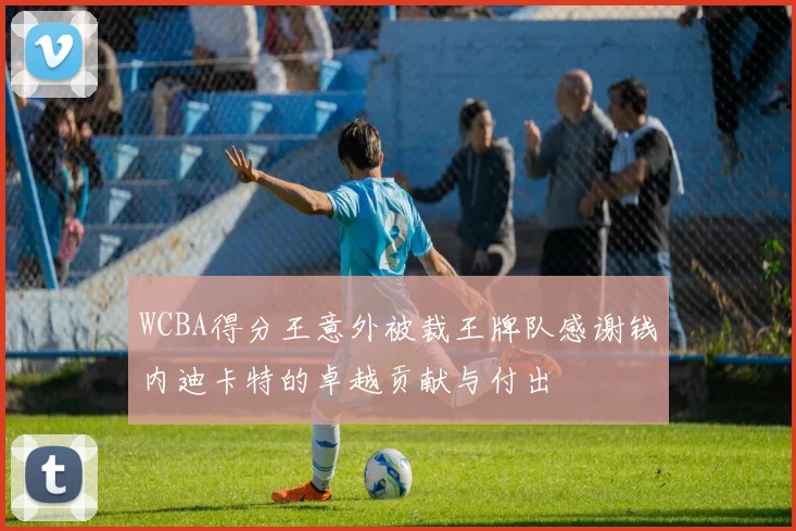 WCBA得分王意外被裁王牌队感谢钱内迪卡特的卓越贡献与付出