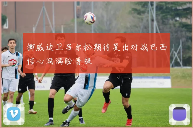 挪威边卫吕尔松期待复出对战巴西信心满满盼晋级