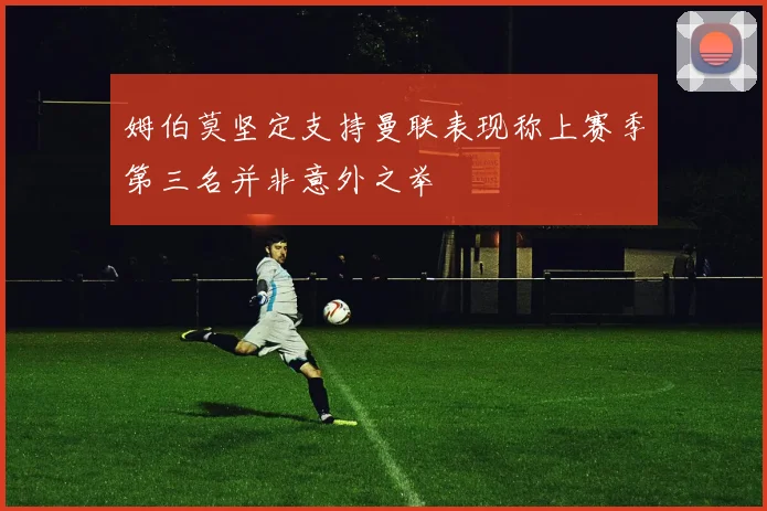 姆伯莫坚定支持曼联表现称上赛季第三名并非意外之举
